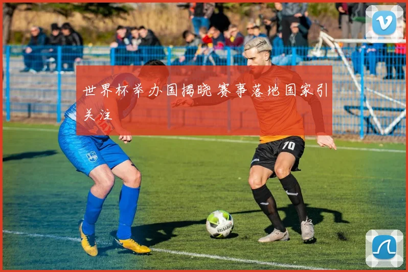 世界杯举办国揭晓 赛事落地国家引关注