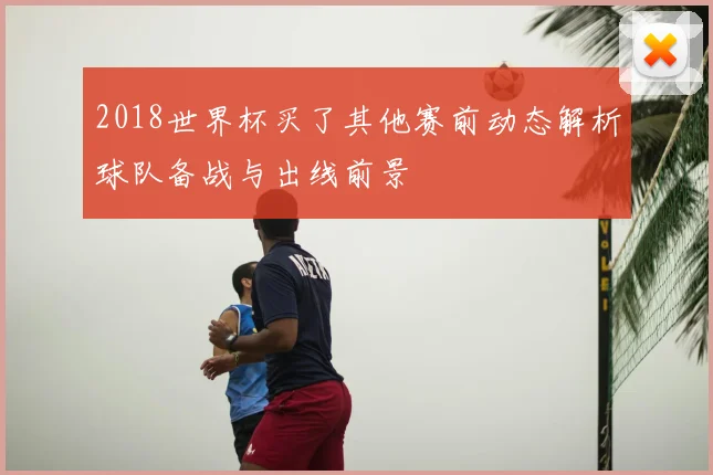 2018世界杯买了其他赛前动态解析球队备战与出线前景