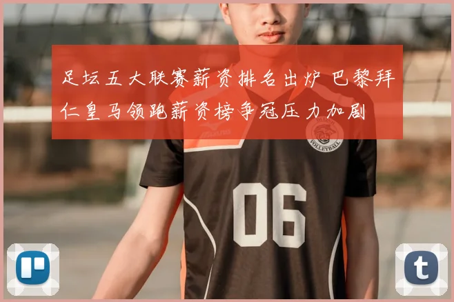 足坛五大联赛薪资排名出炉 巴黎拜仁皇马领跑薪资榜争冠压力加剧