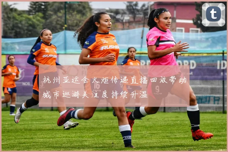 杭州亚运会火炬传递直播回放带动城市巡游关注度持续升温