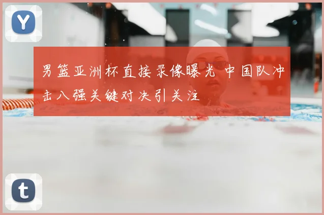 男篮亚洲杯直接录像曝光 中国队冲击八强关键对决引关注