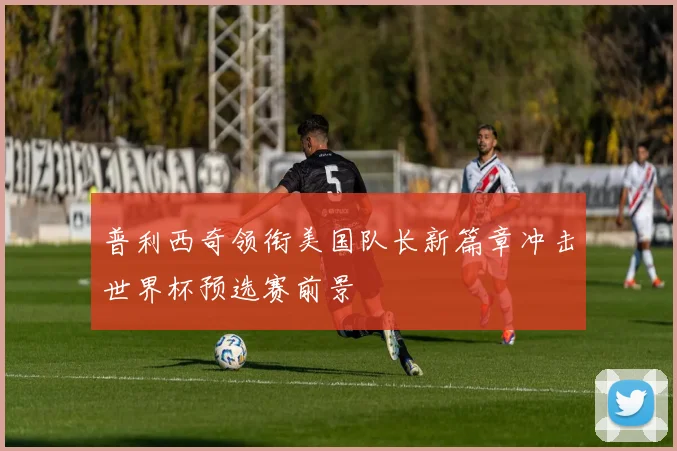 普利西奇领衔美国队长新篇章冲击世界杯预选赛前景