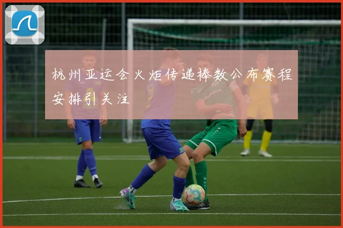 杭州亚运会火炬传递棒数公布赛程安排引关注