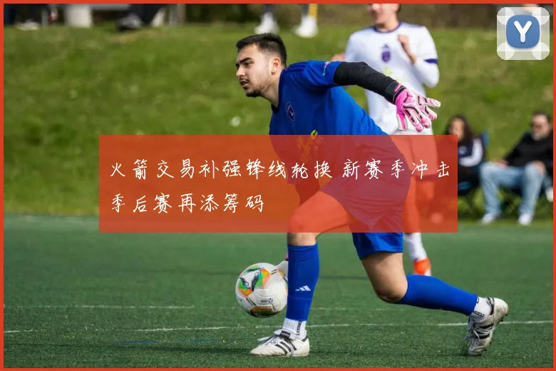 火箭交易补强锋线轮换 新赛季冲击季后赛再添筹码