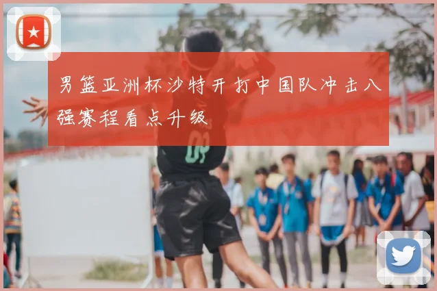 男篮亚洲杯沙特开打中国队冲击八强赛程看点升级